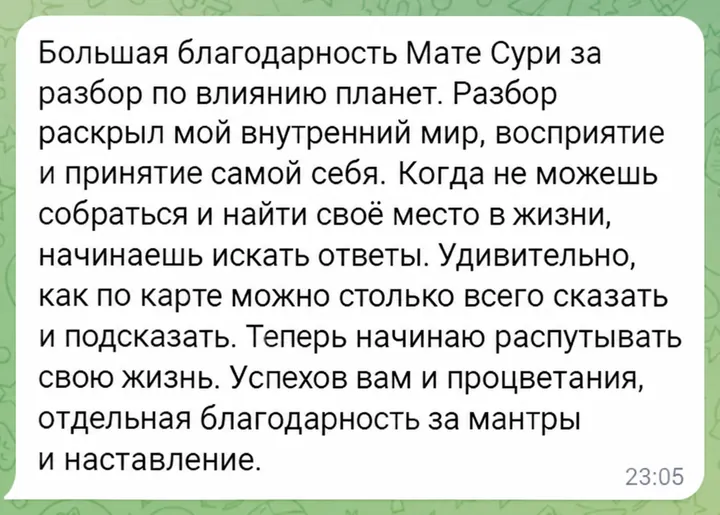 Большая благодарность Мате Сури за разбор по влиянию планет. Разбор раскрыл мой внутренний мир, восприятие и принятие самой себя. Когда не можешь собраться и найти своё место в жизни, начинаешь искать ответы. Удивительно, как по карте можно столько всего сказать и подсказать. Теперь начинаю распутывать свою жизнь. Успехов вам и процветания, отдельная благодарность за мантры и наставление.