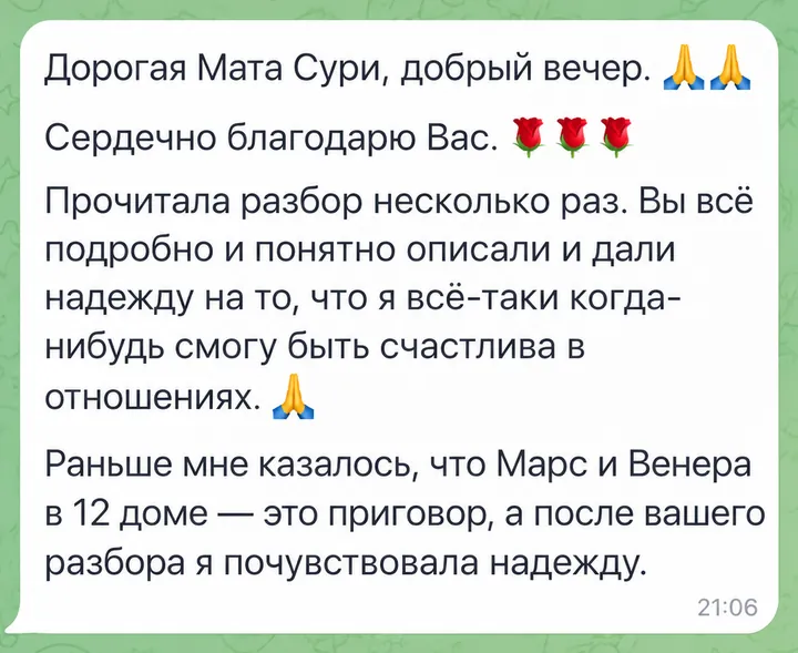 Дорогая Мата Сури, добрый вечер. Сердечно благодарю Вас. Прочитала разбор несколько раз. Вы всё подробно и понятно описали и дали надежду на то, что я всё-таки когда-нибудь смогу быть счастлива в отношениях. Раньше мне казалось, что Марс и Венера в 12 доме - это приговор, а после вашего разбора я почувствовала надежду.