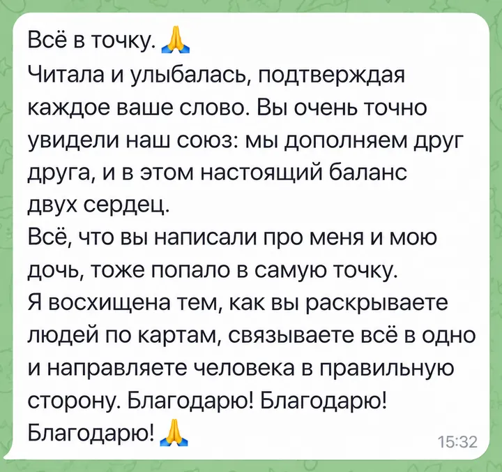 Всё в точку. Читала и улыбалась, подтверждая каждое ваше слово. Вы очень точно увидели наш союз: мы дополняем друг друга, и в этом настоящий баланс двух сердец. Всё, что вы написали про меня и мою дочь, тоже попало в самую точку. Я восхищена тем, как вы раскрываете людей по картам, связываете всё в одно и направляете человека в правильную сторону. Благодарю! Благодарю! Благодарю!