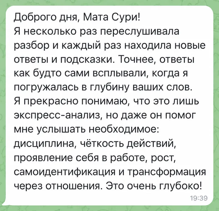 Доброго дня, Мата Сури! Я несколько раз переслушивала разбор и каждый раз находила новые ответы и подсказки. Точнее, ответы как будто сами всплывали, когда я погружалась в глубину ваших слов. Я прекрасно понимаю, что это лишь экспресс-анализ, но даже он помог мне услышать необходимое: дисциплина, чёткость действий, проявление себя в работе, рост, самоидентификация и трансформация через отношения. Это очень глубоко!